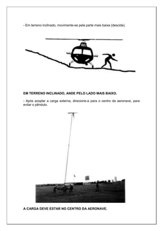 - Em terreno inclinado, movimente-se pela parte mais baixa (descida).
EM TERRENO INCLINADO, ANDE PELO LADO MAIS BAIXO.
- Após acoplar a carga externa, direcione-a para o centro da aeronave, para
evitar o pêndulo.
A CARGA DEVE ESTAR NO CENTRO DA AERONAVE.
 