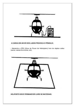 A CARGA EM UM SÓ DOS LADOS PROVOCA O PÊNDULO.
- Mantenha a ZPH (Zona de Pouso de Helicóptero) livre de objetos soltos
(sacos, cascas de árvores, etc).
HELIPORTO DEVE PERMANECER LIVRE DE MATERIAIS.
 