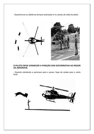 - Aproxime-se ou afaste-se sempre autorizado e no campo de visão do piloto.
O PILOTO DEVE CONHECER A POSIÇÃO DOS SOCORRISTAS AO REDOR
DA AERONAVE.
- Quando orientando a aeronave para o pouso, fique de costas para o vento
local.
 