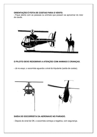 ORIENTAÇÃO É FEITA DE COSTAS PARA O VENTO.
- Fique atento com as pessoas ou animais que possam se aproximar do rotor
de cauda.
O PILOTO DEVE REDOBRAR A ATENÇÃO COM ANIMAIS E CRIANÇAS.
- Já no esqui, o socorrista aguarda o sinal do tripulante (saída de costas).
SAÍDA DO SOCORRISTA DA AERONAVE NO PAIRADO.
- Depois do sinal de OK, o socorrista começa a negativa, com segurança.
 