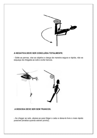 A NEGATIVA DEVE SER CONCLUÍDA TOTALMENTE.
- Solte as pernas, vise ao objetivo e desça de maneira segura e rápida, não se
esqueça da chegada ao solo e evite trancos.
A DESCIDA DEVE SER SEM TRANCOS.
- Ao chegar ao solo, abaixe-se para folgar o cabo e deixa-lo livre o mais rápido
possível (sinalize quando estiver pronto).
 