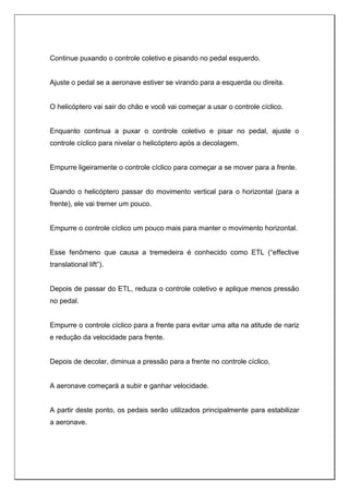 Continue puxando o controle coletivo e pisando no pedal esquerdo.
Ajuste o pedal se a aeronave estiver se virando para a esquerda ou direita.
O helicóptero vai sair do chão e você vai começar a usar o controle cíclico.
Enquanto continua a puxar o controle coletivo e pisar no pedal, ajuste o
controle cíclico para nivelar o helicóptero após a decolagem.
Empurre ligeiramente o controle cíclico para começar a se mover para a frente.
Quando o helicóptero passar do movimento vertical para o horizontal (para a
frente), ele vai tremer um pouco.
Empurre o controle cíclico um pouco mais para manter o movimento horizontal.
Esse fenômeno que causa a tremedeira é conhecido como ETL (“effective
translational lift”).
Depois de passar do ETL, reduza o controle coletivo e aplique menos pressão
no pedal.
Empurre o controle cíclico para a frente para evitar uma alta na atitude de nariz
e redução da velocidade para frente.
Depois de decolar, diminua a pressão para a frente no controle cíclico.
A aeronave começará a subir e ganhar velocidade.
A partir deste ponto, os pedais serão utilizados principalmente para estabilizar
a aeronave.
 
