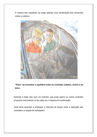 A maioria das manobras vai exigir apenas uma combinação dos comandos
cíclico e coletivo.
“Paire” ao encontrar o equilíbrio entre os controles coletivo, cíclico e do
leme.
Aprenda a fazer isso com um instrutor, que pode operar os outros controles
enquanto você pratica um de cada vez, e depois em combinação.
Você deve aprender a antecipar o intervalo de tempo entre a operação dos
controles e a reação do helicóptero.
 