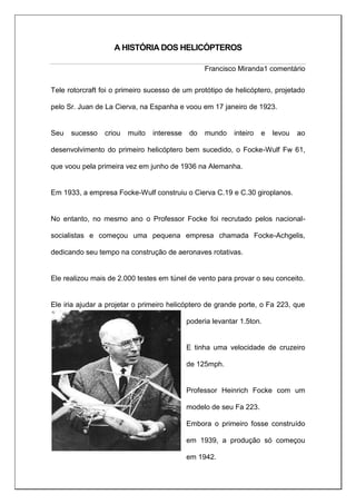 A HISTÓRIA DOS HELICÓPTEROS
Francisco Miranda1 comentário
Tele rotorcraft foi o primeiro sucesso de um protótipo de helicóptero, projetado
pelo Sr. Juan de La Cierva, na Espanha e voou em 17 janeiro de 1923.
Seu sucesso criou muito interesse do mundo inteiro e levou ao
desenvolvimento do primeiro helicóptero bem sucedido, o Focke-Wulf Fw 61,
que voou pela primeira vez em junho de 1936 na Alemanha.
Em 1933, a empresa Focke-Wulf construiu o Cierva C.19 e C.30 giroplanos.
No entanto, no mesmo ano o Professor Focke foi recrutado pelos nacional-
socialistas e começou uma pequena empresa chamada Focke-Achgelis,
dedicando seu tempo na construção de aeronaves rotativas.
Ele realizou mais de 2.000 testes em túnel de vento para provar o seu conceito.
Ele iria ajudar a projetar o primeiro helicóptero de grande porte, o Fa 223, que
poderia levantar 1.5ton.
E tinha uma velocidade de cruzeiro
de 125mph.
Professor Heinrich Focke com um
modelo de seu Fa 223.
Embora o primeiro fosse construído
em 1939, a produção só começou
em 1942.
 