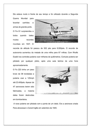 Ele estava muito à frente de seu tempo e foi utilizado durante a Segunda
Guerra Mundial para
levantar canhões e
armas de grande porte.
O Fw 61 surpreendeu a
todos quando bateu
muitos recordes
mundiais em 1937. O
recorde de altitude foi passou de 502 pés para 8.000pés. O recorde de
autonomia aumentou da metade de uma milha para 67 milhas. Com Rholfs
Ewald nos controles poderia voar milhares de quilômetros. Contudo poderia ser
pilotado por qualquer piloto, após uma aula teórica de uma hora
aproximadamente.
O Fa 223 tinha um peso
bruto de 08 toneladas e
poderia voar a 125mph
até 23.400pés. Apesar de
47 aeronaves terem sido
fabricadas, a maioria
delas foram destruídas
em bombardeios.
A nave poderia ser pilotada com a ponta de um dedo. Era a aeronave criada
Para atravessar o Canal Inglês em setembro de 1945.
 