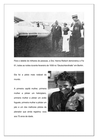 Para o deleite de milhares de pessoas, a Sra. Hanna Reitsch demonstrou o Fw
61, todas as noites durante fevereiro de 1938 no “Deutschlandhalle” em Berlim.
Ela foi a piloto mais notável do
mundo.
A primeira capitã mulher, primeira
mulher a pilotar um helicóptero,
primeira mulher a pilotar um avião
foguete, primeira mulher a pilotar um
jato e um dos melhores pilotos de
planador que ainda registrou voos
aos 75 anos de idade.
 