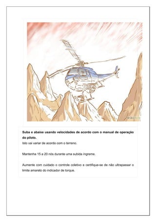 Suba e abaixe usando velocidades de acordo com o manual de operação
do piloto.
Isto vai variar de acordo com o terreno.
Mantenha 15 a 20 nós durante uma subida íngreme.
Aumente com cuidado o controle coletivo e certifique-se de não ultrapassar o
limite amarelo do indicador de torque.
 
