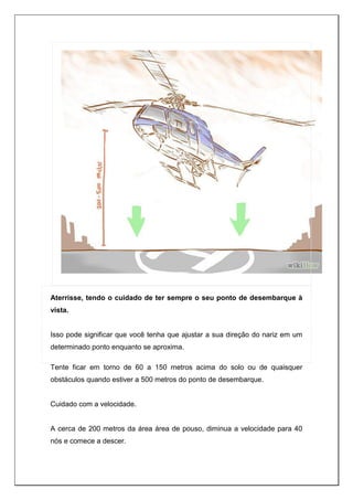 Aterrisse, tendo o cuidado de ter sempre o seu ponto de desembarque à
vista.
Isso pode significar que você tenha que ajustar a sua direção do nariz em um
determinado ponto enquanto se aproxima.
Tente ficar em torno de 60 a 150 metros acima do solo ou de quaisquer
obstáculos quando estiver a 500 metros do ponto de desembarque.
Cuidado com a velocidade.
A cerca de 200 metros da área área de pouso, diminua a velocidade para 40
nós e comece a descer.
 