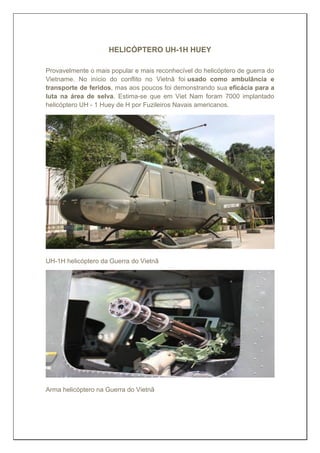HELICÓPTERO UH-1H HUEY
Provavelmente o mais popular e mais reconhecível do helicóptero de guerra do
Vietname. No início do conflito no Vietnã foi usado como ambulância e
transporte de feridos, mas aos poucos foi demonstrando sua eficácia para a
luta na área de selva. Estima-se que em Viet Nam foram 7000 implantado
helicóptero UH - 1 Huey de H por Fuzileiros Navais americanos.
UH-1H helicóptero da Guerra do Vietnã
Arma helicóptero na Guerra do Vietnã
 