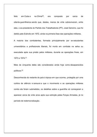 feito em Cuba e na China[2], era composto por cerca de
oitenta guerrilheiros sendo que, destes, menos de vinte sobreviveram, entre
eles, o ex-presidente do Partido dos Trabalhadores (PT), José Genoíno, que foi
detido pelo Exército em 1972, ainda na primeira fase das operações militares.
A maioria dos combatentes, formada principalmente por ex-estudantes
universitários e profissionais liberais, foi morta em combate na selva ou
executada após sua prisão pelos militares, durante as operações finais, em
1973 e 1974.[1]
Mais de cinquenta deles são considerados ainda hoje como desaparecidos
políticos.[3]
Desconhecida do restante do país à época em que ocorreu, protegida por uma
cortina de silêncio e censura a que o movimento e as operações militares
contra ela foram submetidos, os detalhes sobre a guerrilha só começaram a
aparecer cerca de vinte anos após sua extinção pelas Forças Armadas, já no
período de redemocratização.
 