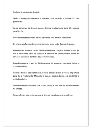 Verifique a sua taxa de descida.
Tenha cuidado para não deixar a sua velocidade vertical ir a mais de 300 pés
por minuto.
Ao se aproximar da área de pouso, diminua gradualmente para 30 e depois
para 20 nós.
Pode ser necessário trazer o nariz para cima para diminuir velocidade.
Se o fizer, você perderá momentaneamente a sua visão da área de pouso.
Mantenha-se movendo para a frente quando você chegar à área de pouso, já
que é muito mais difícil de controlar a aeronave se pairar primeiro acima do
alvo, por causa dos detritos e da poeira levantada.
Quando encontrar o alvo em frente ao nariz da aeronave, você pode baixar o
controle coletivo.
Acione o freio de estacionamento. Solte o controle cíclico e volte a empurrá-lo
para dar o nivelamento. Mantenha a taxa de descida baixa e vá ajustando o
controle coletivo.
Quando tiver feito o contato com o solo, verifique se o freio de estacionamento
foi armado.
Na sequência, você pode começar a diminuir completamente a potência
 
