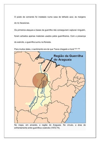 O posto de comando foi instalado numa casa de telhado azul, às margens
do rio Itacaiúnas.
Os primeiros ataques a bases da guerrilha não conseguiram capturar ninguém,
foram achados apenas materiais usados pelos guerrilheiros. Com a presença
do exército, a guerrilha sumiu na floresta.
Para muitos deles, o sentimento era de que "havia chegado a hora".[6] :416
No mapa, em amarelo, a região do Araguaia. No círculo, a área de
enfrentamento entre guerrilha e exército (1972-74).
 