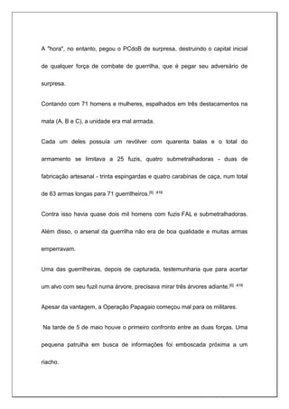 A "hora", no entanto, pegou o PCdoB de surpresa, destruindo o capital inicial
de qualquer força de combate de guerrilha, que é pegar seu adversário de
surpresa.
Contando com 71 homens e mulheres, espalhados em três destacamentos na
mata (A, B e C), a unidade era mal armada.
Cada um deles possuía um revólver com quarenta balas e o total do
armamento se limitava a 25 fuzis, quatro submetralhadoras - duas de
fabricação artesanal - trinta espingardas e quatro carabinas de caça, num total
de 63 armas longas para 71 guerrilheiros.[6] :416
Contra isso havia quase dois mil homens com fuzis FAL e submetralhadoras.
Além disso, o arsenal da guerrilha não era de boa qualidade e muitas armas
emperravam.
Uma das guerrilheiras, depois de capturada, testemunharia que para acertar
um alvo com seu fuzil numa árvore, precisava mirar três árvores adiante.[6] :416
Apesar da vantagem, a Operação Papagaio começou mal para os militares.
Na tarde de 5 de maio houve o primeiro confronto entre as duas forças. Uma
pequena patrulha em busca de informações foi emboscada próxima a um
riacho.
 