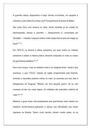 A guerrilha atacou dispersando a tropa, ferindo um tenente, um sargento e
matando o cabo Odílio Cruz Rosa, da 5ª Companhia de Guardas de Belém.
Seu corpo ficou uma semana no mato, sendo recolhido já em estado de
decomposição, porque a guerrilha — destacamento C, comandado por
Osvaldão — impedia o pequeno efetivo militar disponível na área de chegar ao
local.[5] :114.
Em 1973-74, na terceira e última campanha, por esse motivo os militares
passariam a adotar a mesma prática, deixando insepultos na mata os corpos
de guerrilheiros abatidos.[5] :114
Num novo choque, mais um soldado morto e um sargento ferido. Vendo o que
acontecia, o guia "China", caboclo da região arregimentado pelo Exército,
temendo a represália posterior entrou no mato, se escondeu por dois dias e
desapareceu do Araguaia: "Resolvi cair fora daquela guerra. Se eu não
morresse ali iam me matar depois. Os soldados não entendiam nadinha de
mato".[6] :416
Mateiros e guias locais não-simpatizantes dos guerrilheiros eram citados em
relatórios da Aeronáutica explicando o porque das dificuldades das tropas
regulares na floresta: "fazem muito barulho, deixam muitas pistas, só se
 