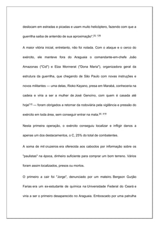 deslocam em estradas e picadas e usam muito helicóptero, fazendo com que a
guerrilha saiba de antemão de sua aproximação".[5] :126
A maior vitória inicial, entretanto, não foi notada. Com o ataque e o cerco do
exército, ele manteve fora do Araguaia o comandante-em-chefe João
Amazonas ("Cid") e Elza Monnerat ("Dona Maria"), organizadora geral da
estrutura da guerrilha, que chegando de São Paulo com novas instruções e
novos militantes — uma delas, Rioko Kayano, presa em Marabá, conheceria na
cadeia e viria a ser a mulher de José Genoíno, com quem é casada até
hoje[12] — foram obrigados a retornar da rodoviária pela vigilância e pressão do
exército em toda área, sem conseguir entrar na mata.[6] :418
Nesta primeira operação, o exército conseguiu localizar e infligir danos a
apenas um dos destacamentos, o C, 25% do total de combatentes.
A soma de mil cruzeiros era oferecida aos caboclos por informação sobre os
"paulistas" na época, dinheiro suficiente para comprar um bom terreno. Vários
foram assim localizados, presos ou mortos.
O primeiro a cair foi "Jorge", denunciado por um mateiro. Bergson Gurjão
Farias era um ex-estudante de química na Universidade Federal do Ceará e
viria a ser o primeiro desaparecido no Araguaia. Emboscado por uma patrulha
 