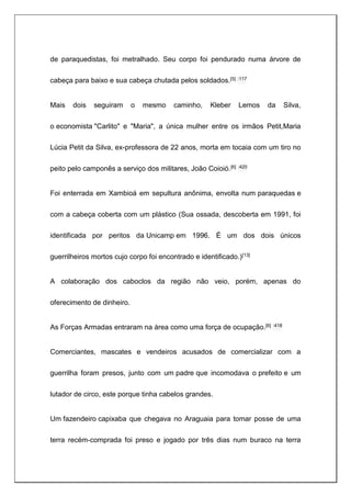 de paraquedistas, foi metralhado. Seu corpo foi pendurado numa árvore de
cabeça para baixo e sua cabeça chutada pelos soldados.[5] :117
Mais dois seguiram o mesmo caminho, Kleber Lemos da Silva,
o economista "Carlito" e "Maria", a única mulher entre os irmãos Petit,Maria
Lúcia Petit da Silva, ex-professora de 22 anos, morta em tocaia com um tiro no
peito pelo camponês a serviço dos militares, João Coioió.[6] :420
Foi enterrada em Xambioá em sepultura anônima, envolta num paraquedas e
com a cabeça coberta com um plástico (Sua ossada, descoberta em 1991, foi
identificada por peritos da Unicamp em 1996. É um dos dois únicos
guerrilheiros mortos cujo corpo foi encontrado e identificado.)[13]
A colaboração dos caboclos da região não veio, porém, apenas do
oferecimento de dinheiro.
As Forças Armadas entraram na área como uma força de ocupação.[6] :418
Comerciantes, mascates e vendeiros acusados de comercializar com a
guerrilha foram presos, junto com um padre que incomodava o prefeito e um
lutador de circo, este porque tinha cabelos grandes.
Um fazendeiro capixaba que chegava no Araguaia para tomar posse de uma
terra recém-comprada foi preso e jogado por três dias num buraco na terra
 