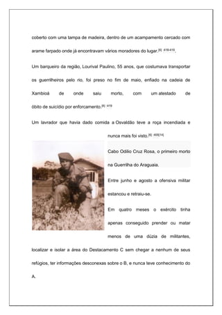 coberto com uma tampa de madeira, dentro de um acampamento cercado com
arame farpado onde já encontravam vários moradores do lugar.[6] :418-419.
Um barqueiro da região, Lourival Paulino, 55 anos, que costumava transportar
os guerrilheiros pelo rio, foi preso no fim de maio, enfiado na cadeia de
Xambioá de onde saiu morto, com um atestado de
óbito de suicídio por enforcamento.[6] :419
Um lavrador que havia dado comida a Osvaldão teve a roça incendiada e
nunca mais foi visto.[6] :405[14]
Cabo Odilio Cruz Rosa, o primeiro morto
na Guerrilha do Araguaia.
Entre junho e agosto a ofensiva militar
estancou e retraiu-se.
Em quatro meses o exército tinha
apenas conseguido prender ou matar
menos de uma dúzia de militantes,
localizar e isolar a área do Destacamento C sem chegar a nenhum de seus
refúgios, ter informações desconexas sobre o B, e nunca teve conhecimento do
A.
 