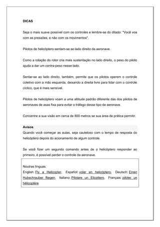 DICAS
Seja o mais suave possível com os controles e lembre-se do ditado: "Você voa
com as pressões, e não com os movimentos".
Pilotos de helicóptero sentam-se ao lado direito da aeronave.
Como a rotação do rotor cria mais sustentação no lado direito, o peso do piloto
ajuda a dar um contra-peso nesse lado.
Sentar-se ao lado direito, também, permite que os pilotos operem o controle
coletivo com a mão esquerda, deixando a direita livre para lidar com o controle
cíclico, que é mais sensível.
Pilotos de helicóptero voam a uma altitude padrão diferente das dos pilotos de
aeronaves de asas fixa para evitar o tráfego desse tipo de aeronave.
Concentre a sua visão em cerca de 800 metros se sua área de prática permitir.
Avisos
Quando você começar as aulas, seja cauteloso com o tempo de resposta do
helicóptero depois do acionamento de algum controle.
Se você fizer um segundo comando antes de o helicóptero responder ao
primeiro, é possível perder o controle da aeronave.
Noutras línguas:
English: Fly a Helicopter, Español: volar en helicóptero, Deutsch: Einen
Hubschrauber fliegen, Italiano: Pilotare un Elicottero, Français: piloter un
hélicoptère
 