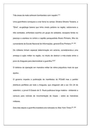 Três áreas da mata sofreram bombardeio com napalm.[17]
Uma guerrilheira começava a criar fama no campo. Dinalva Oliveira Teixeira, a
"Dina", ex-geóloga baiana que tinha virado parteira na região, sobrevivera a
três combates, enfrentara sozinha um grupo de soldados, escapara ferida no
pescoço e acertara no ombro o capitão paraquedista Álvaro Pinheiro, filho do
comandante da Escola Nacional de Informações, general Ênio Pinheiro.[6] :425
Os militares tinham especial determinação em achá-la, considerando-a uma
ameaça à ação militar na região, no intuito de destruir o mito criado entre o
povo do Araguaia para desmoralizar a guerrilha.[5]:67
O disfarce da operação em manobra militar de rotina prejudicou mais do que
ajudou.
O governo impedia a publicação de manifestos do PCdoB mas o partido
distribuía panfletos por todo o Araguaia, que chegaram até o sul. Em 24 de
setembro, o jornal O Estado de S. Paulo publicava longa matéria - driblando a
censura para notícias de movimentação de tropas - sobre as manobras
militares.
Dois dias depois a guerrilha brasileira era noticiada no New York Times.[6] :428
 
