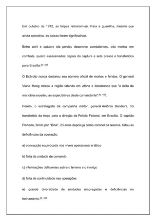 Em outubro de 1972, as tropas retiraram-se. Para a guerrilha, mesmo que
ainda operativa, as baixas foram significativas.
Entre abril e outubro ela perdeu dezenove combatentes, oito mortos em
combate, quatro assassinados depois da captura e sete presos e transferidos
para Brasília.[6] :424
O Exército nunca declarou seu número oficial de mortos e feridos. O general
Viana Moog deixou a região falando em vitória e declarando que "o êxito da
manobra excedeu as expectativas deste comandante".[6] :425.
Porém, o estrategista da campanha militar, general Antônio Bandeira, foi
transferido da tropa para a direção da Polícia Federal, em Brasília. O capitão
Pinheiro, ferido por "Dina", 23 anos depois já como coronel da reserva, listou as
deficiências da operação:
a) concepção equivocada nos níveis operacional e tático
b) falta de unidade de comando
c) informações deficientes sobre o terreno e o inimigo
d) falta de continuidade nas operações
e) grande diversidade de unidades empregadas e deficiências no
treinamento.[6] :426
 