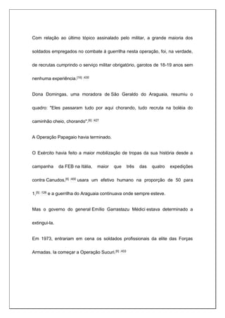 Com relação ao último tópico assinalado pelo militar, a grande maioria dos
soldados empregados no combate à guerrilha nesta operação, foi, na verdade,
de recrutas cumprindo o serviço militar obrigatório, garotos de 18-19 anos sem
nenhuma experiência.[16] :430
Dona Domingas, uma moradora de São Geraldo do Araguaia, resumiu o
quadro: "Eles passaram tudo por aqui chorando, tudo recruta na boléia do
caminhão cheio, chorando".[6] :427
A Operação Papagaio havia terminado.
O Exército havia feito a maior mobilização de tropas da sua história desde a
campanha da FEB na Itália, maior que três das quatro expedições
contra Canudos,[6] :400 usara um efetivo humano na proporção de 50 para
1,[5] :126 e a guerrilha do Araguaia continuava onde sempre esteve.
Mas o governo do general Emílio Garrastazu Médici estava determinado a
extingui-la.
Em 1973, entrariam em cena os soldados profissionais da elite das Forças
Armadas. Ia começar a Operação Sucuri.[6] :433
 