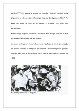 revólver.[6] :431 Em agosto, a direção da guerrilha "justiçou" (fuzilou), após
julgamento na selva, um dos militantes por fraqueza ideológica e adultério.[5] :56.
Eram até então um total de 56 homens e mulheres, dos quais seis
camponeses.
Faltava roupa, calçados e munição e não houve mais reforços porque o PCdoB
já havia sido desbaratado em seis estados.
As armas continuavam insuficientes, mas o moral estava alto. A proximidade
do período chuvoso no Araguaia, que impedia a movimentação de grandes
veículos, lhes dava a suposição de que o exército só voltaria no começo de
1974.
Grupo de guerrilheiros no Araguaia.
 