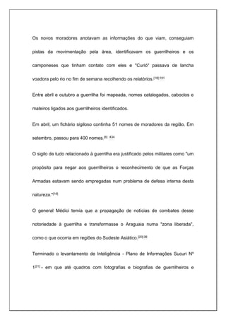 Os novos moradores anotavam as informações do que viam, conseguiam
pistas da movimentação pela área, identificavam os guerrilheiros e os
camponeses que tinham contato com eles e "Curió" passava de lancha
voadora pelo rio no fim de semana recolhendo os relatórios.[18]:151
Entre abril e outubro a guerrilha foi mapeada, nomes catalogados, caboclos e
mateiros ligados aos guerrilheiros identificados.
Em abril, um fichário sigiloso continha 51 nomes de moradores da região. Em
setembro, passou para 400 nomes.[6] :434
O sigilo de tudo relacionado à guerrilha era justificado pelos militares como "um
propósito para negar aos guerrilheiros o reconhecimento de que as Forças
Armadas estavam sendo empregadas num problema de defesa interna desta
natureza."[19]
O general Médici temia que a propagação de notícias de combates desse
notoriedade à guerrilha e transformasse o Araguaia numa "zona liberada",
como o que ocorria em regiões do Sudeste Asiático.[20]:36
Terminado o levantamento de Inteligência - Plano de Informações Sucuri Nº
1[21] - em que até quadros com fotografias e biografias de guerrilheiros e
 