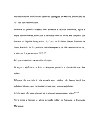 moradores foram montados no centro de operações em Marabá, em outubro de
1973 os soldados voltaram.
Diferente da primeira investida com soldados e recrutas conscritos, agora a
tropa, sem uniformes, cabeludos e barbudos como os locais, era composta por
homens da Brigada Paraquedista, do Corpo de Fuzileiros Navais,Batalhão da
Selva, Batalhão de Forças Especiais e helicópteros da FAB descaracterizados,
a elite das Forças Armadas.[6]:436-437
Em quantidade menor e sem identificação.
O segredo de Estado na luta no Araguaia produziu a clandestinidade das
ações.
Diferente do combate à luta armada nas cidades, não houve inquéritos
policiais-militares, nem denúncias formais, nem sentenças judiciais.
A ordem era não fazer prisioneiros, e prisioneiros não seriam feitos.[6] :432
Tinha início a terceira e última investida militar no Araguaia, a Operação
Marajoara.
 