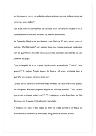 um formigueiro, com o corpo lambuzado de açúcar e comido pelasformigas até
confessar o que sabia.[22]
Nas duas primeiras campanhas os caboclos eram convencidos muitas vezes a
colaborar com os militares em troca de prêmios em dinheiro.
Na Operação Marajoara a escolha era outra. Mais de 20 se tornaram guias do
exército. "Zé Catingueiro", um caboclo local, nos meses anteriores colaborava
com os guerrilheiros levando mensagens deles aos locais convidando-os a se
juntarem ao grupo.
Com a chegada da tropa, meses depois matou a guerrilheira "Cristina", Jana
Moroni.[23] O matuto Ângelo Lopes de Souza, 40 anos, conhecia bem a
guerrilha e os lugares por onde andavam.
Levado para o campo de arame farpado montado na base de Bacaba, passou
um mês preso. Recebeu proposta de guiar os militares e aderiu: "Tinha certeza
que se não aceitasse seria morto".[6] :430 Um lugarejo, o sítio Água Boa, em São
Domingos do Araguaia, foi totalmente incendiado.
A chegada do CIEx e das tropas de elite na região decretou um toque de
recolher voluntário entre os moradores. Ninguém saía de casa à noite.
 