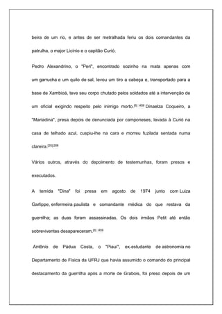beira de um rio, e antes de ser metralhada feriu os dois comandantes da
patrulha, o major Licínio e o capitão Curió.
Pedro Alexandrino, o "Peri", encontrado sozinho na mata apenas com
um garrucha e um quilo de sal, levou um tiro a cabeça e, transportado para a
base de Xambioá, teve seu corpo chutado pelos soldados até a intervenção de
um oficial exigindo respeito pelo inimigo morto.[6] :459 Dinaelza Coqueiro, a
"Mariadina", presa depois de denunciada por camponeses, levada à Curió na
casa de telhado azul, cuspiu-lhe na cara e morreu fuzilada sentada numa
clareira.[25]:208
Vários outros, através do depoimento de testemunhas, foram presos e
executados.
A temida "Dina" foi presa em agosto de 1974 junto com Luiza
Garlippe, enfermeira paulista e comandante médica do que restava da
guerrilha; as duas foram assassinadas. Os dois irmãos Petit até então
sobreviventes desapareceram.[6] :459
Antônio de Pádua Costa, o "Piauí", ex-estudante de astronomia no
Departamento de Física da UFRJ que havia assumido o comando do principal
destacamento da guerrilha após a morte de Grabois, foi preso depois de um
 