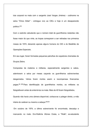 luta corporal na mata com o sargento José Vargas Jiménez - codinome na
selva "Chico Dólar" - entregue vivo ao CIEx e hoje é um desaparecido
político.[22]
Com o exército calculando que o número total de guerrilheiros restantes não
fosse maior do que vinte, as tropas começaram a ser retiradas nos primeiros
meses de 1974, deixando apenas alguns homens do CIE e do Batalhão de
Operações Especiais.
Em seu lugar, foram formadas pequenas patrulhas de caçadores chamadas de
Grupos Zebra.
Compostas de mateiros e militares, especialmente sargentos e cabos,
adentraram a selva por meses caçando os guerrilheiros sobreviventes
desgarrados. Vários foram mortos assim e recompensas financeiras
pagas.[6] :459 Para identificação de guerrilheiros mortos, os militares os
fotografavam antes de enterrá-los na mata. Mais de 40 foram fotografados.
Quando não havia uma câmera disponível, cortava-se o polegar direito, a mão
inteira do cadáver ou mesmo a cabeça.[26]:39
Em outubro de 1974, a última sobrevivente foi encontrada, descalça e
mancando no mato. Era Walkíria Afonso Costa, a "Walk", ex-estudante
 