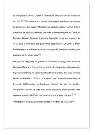 de Pedagogia da UFMG. Levada à Xambioá, foi executada em 25 de outubro
de 1974.[6] :460Documentos encontrados anos depois, constantes no arquivo
da Câmara dos Deputados e liberados para consulta pública, mostram ordens
detalhadas de oficiais da Marinha, um deles o comandante-geral do Corpo de
Fuzileiros Navais, Edmundo Drummond Bittencourt, ainda em setembro de
1972, para a eliminação dos guerrilheiros capturados.[27] Em 2009, o Major
Curió revelou que as Forças Armadas executaram 41 guerrilheiros no Araguaia
depois de serem presos vivos.[28]
De todos os integrantes da guerrilha que atuavam no Araguaia no início da
Operação Marajoara, apenas dois escaparam:Ângelo Arroyo, morto dois anos
depois em São Paulo, no episódio conhecido como Chacina da Lapa e Micheas
Gomes de Almeida, o "Zezinho do Araguaia", que, acompanhando Arroyo na
travessia do Maranhão e do Ceará para escapar da área de conflito,
desapareceu por mais de vinte anos, sendo encontrado em Goiânia em 1996
depois de viver em São Paulo com outra identidade, e ainda hoje vivo.[6] :451-
452Do lado dos militares, o número estimado de mortos é de dezesseis.[29]
 