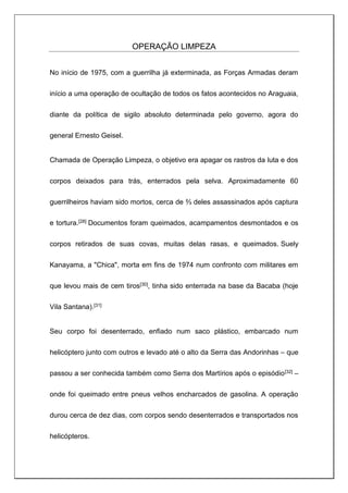 OPERAÇÃO LIMPEZA
No início de 1975, com a guerrilha já exterminada, as Forças Armadas deram
início a uma operação de ocultação de todos os fatos acontecidos no Araguaia,
diante da política de sigilo absoluto determinada pelo governo, agora do
general Ernesto Geisel.
Chamada de Operação Limpeza, o objetivo era apagar os rastros da luta e dos
corpos deixados para trás, enterrados pela selva. Aproximadamente 60
guerrilheiros haviam sido mortos, cerca de ⅔ deles assassinados após captura
e tortura.[28] Documentos foram queimados, acampamentos desmontados e os
corpos retirados de suas covas, muitas delas rasas, e queimados. Suely
Kanayama, a "Chica", morta em fins de 1974 num confronto com militares em
que levou mais de cem tiros[30], tinha sido enterrada na base da Bacaba (hoje
Vila Santana).[31]
Seu corpo foi desenterrado, enfiado num saco plástico, embarcado num
helicóptero junto com outros e levado até o alto da Serra das Andorinhas – que
passou a ser conhecida também como Serra dos Martírios após o episódio[32] –
onde foi queimado entre pneus velhos encharcados de gasolina. A operação
durou cerca de dez dias, com corpos sendo desenterrados e transportados nos
helicópteros.
 