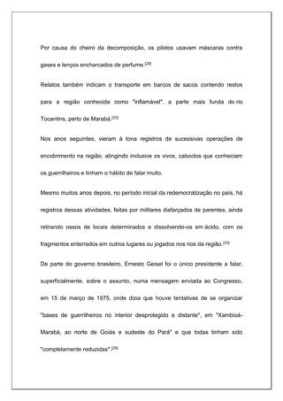 Por causa do cheiro da decomposição, os pilotos usavam máscaras contra
gases e lenços encharcados de perfume.[29]
Relatos também indicam o transporte em barcos de sacos contendo restos
para a região conhecida como "inflamável", a parte mais funda do rio
Tocantins, perto de Marabá.[33]
Nos anos seguintes, vieram à tona registros de sucessivas operações de
encobrimento na região, atingindo inclusive os vivos, caboclos que conheciam
os guerrilheiros e tinham o hábito de falar muito.
Mesmo muitos anos depois, no período inicial da redemocratização no país, há
registros dessas atividades, feitas por militares disfarçados de parentes, ainda
retirando ossos de locais determinados e dissolvendo-os em ácido, com os
fragmentos enterrados em outros lugares ou jogados nos rios da região.[33]
De parte do governo brasileiro, Ernesto Geisel foi o único presidente a falar,
superficialmente, sobre o assunto, numa mensagem enviada ao Congresso,
em 15 de março de 1975, onde dizia que houve tentativas de se organizar
"bases de guerrilheiros no interior desprotegido e distante", em "Xambioá-
Marabá, ao norte de Goiás e sudeste do Pará" e que todas tinham sido
"completamente reduzidas".[29]
 