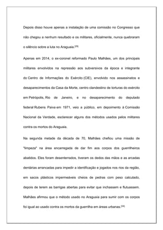 Depois disso houve apenas a instalação de uma comissão no Congresso que
não chegou a nenhum resultado e os militares, oficialmente, nunca quebraram
o silêncio sobre a luta no Araguaia.[29]
Apenas em 2014, o ex-coronel reformado Paulo Malhães, um dos principais
militares envolvidos na repressão aos subversivos da época e integrante
do Centro de Informações do Exército (CIE), envolvido nos assassinatos e
desaparecimentos da Casa da Morte, centro clandestino de torturas do exército
em Petrópolis, Rio de Janeiro, e no desaparecimento do deputado
federal Rubens Paiva em 1971, veio a público, em depoimento à Comissão
Nacional da Verdade, esclarecer alguns dos métodos usados pelos militares
contra os mortos do Araguaia.
Na segunda metade da década de 70, Malhães chefiou uma missão de
"limpeza" na área encarregada de dar fim aos corpos dos guerrilheiros
abatidos. Eles foram desenterrados, tiveram os dedos das mãos e as arcadas
dentárias arrancadas para impedir a identificação e jogados nos rios da região,
em sacos plásticos impermeáveis cheios de pedras com peso calculado,
depois de terem as barrigas abertas para evitar que inchassem e flutuassem.
Malhães afirmou que o método usado no Araguaia para sumir com os corpos
foi igual ao usado contra os mortos da guerrilha em áreas urbanas.[34]
 