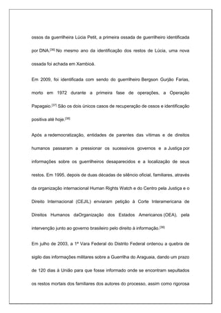 ossos da guerrilheira Lúcia Petit, a primeira ossada de guerrilheiro identificada
por DNA.[36] No mesmo ano da identificação dos restos de Lúcia, uma nova
ossada foi achada em Xambioá.
Em 2009, foi identificada com sendo do guerrilheiro Bergson Gurjão Farias,
morto em 1972 durante a primeira fase de operações, a Operação
Papagaio.[37] São os dois únicos casos de recuperação de ossos e identificação
positiva até hoje.[38]
Após a redemocratização, entidades de parentes das vítimas e de direitos
humanos passaram a pressionar os sucessivos governos e a Justiça por
informações sobre os guerrilheiros desaparecidos e a localização de seus
restos. Em 1995, depois de duas décadas de silêncio oficial, familiares, através
da organização internacional Human Rights Watch e do Centro pela Justiça e o
Direito Internacional (CEJIL) enviaram petição à Corte Interamericana de
Direitos Humanos daOrganização dos Estados Americanos (OEA), pela
intervenção junto ao governo brasileiro pelo direito à informação.[36]
Em julho de 2003, a 1ª Vara Federal do Distrito Federal ordenou a quebra de
sigilo das informações militares sobre a Guerrilha do Araguaia, dando um prazo
de 120 dias à União para que fosse informado onde se encontram sepultados
os restos mortais dos familiares dos autores do processo, assim como rigorosa
 
