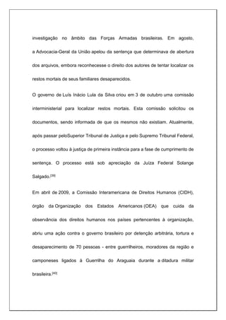 investigação no âmbito das Forças Armadas brasileiras. Em agosto,
a Advocacia-Geral da União apelou da sentença que determinava de abertura
dos arquivos, embora reconhecesse o direito dos autores de tentar localizar os
restos mortais de seus familiares desaparecidos.
O governo de Luís Inácio Lula da Silva criou em 3 de outubro uma comissão
interministerial para localizar restos mortais. Esta comissão solicitou os
documentos, sendo informada de que os mesmos não existiam. Atualmente,
após passar peloSuperior Tribunal de Justiça e pelo Supremo Tribunal Federal,
o processo voltou à justiça de primeira instância para a fase de cumprimento de
sentença. O processo está sob apreciação da Juíza Federal Solange
Salgado.[39]
Em abril de 2009, a Comissão Interamericana de Direitos Humanos (CIDH),
órgão da Organização dos Estados Americanos (OEA) que cuida da
observância dos direitos humanos nos países pertencentes à organização,
abriu uma ação contra o governo brasileiro por detenção arbitrária, tortura e
desaparecimento de 70 pessoas - entre guerrilheiros, moradores da região e
camponeses ligados à Guerrilha do Araguaia durante a ditadura militar
brasileira.[40]
 