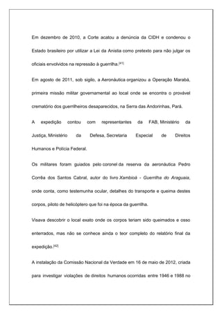 Em dezembro de 2010, a Corte acatou a denúncia da CIDH e condenou o
Estado brasileiro por utilizar a Lei da Anistia como pretexto para não julgar os
oficiais envolvidos na repressão à guerrilha.[41]
Em agosto de 2011, sob sigilo, a Aeronáutica organizou a Operação Marabá,
primeira missão militar governamental ao local onde se encontra o provável
crematório dos guerrilheiros desaparecidos, na Serra das Andorinhas, Pará.
A expedição contou com representantes da FAB, Ministério da
Justiça, Ministério da Defesa, Secretaria Especial de Direitos
Humanos e Polícia Federal.
Os militares foram guiados pelo coronel da reserva da aeronáutica Pedro
Corrêa dos Santos Cabral, autor do livro Xambioá - Guerrilha do Araguaia,
onde conta, como testemunha ocular, detalhes do transporte e queima destes
corpos, piloto de helicóptero que foi na época da guerrilha.
Visava descobrir o local exato onde os corpos teriam sido queimados e osso
enterrados, mas não se conhece ainda o teor completo do relatório final da
expedição.[42]
A instalação da Comissão Nacional da Verdade em 16 de maio de 2012, criada
para investigar violações de direitos humanos ocorridas entre 1946 e 1988 no
 