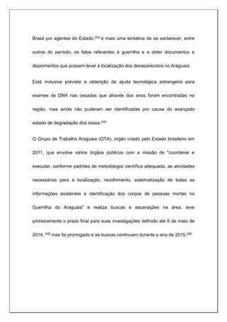 Brasil por agentes do Estado,[43] é mais uma tentativa de se esclarecer, entre
outros do período, os fatos referentes à guerrilha e a obter documentos e
depoimentos que possam levar à localização dos desaparecidos no Araguaia.
Está inclusive prevista a obtenção de ajuda tecnológica estrangeira para
exames de DNA nas ossadas que através dos anos foram encontradas na
região, mas ainda não puderam ser identificadas por causa do avançado
estado de degradação dos ossos.[44]
O Grupo de Trabalho Araguaia (GTA), órgão criado pelo Estado brasileiro em
2011, que envolve vários órgãos públicos com a missão de "coordenar e
executar, conforme padrões de metodologia científica adequada, as atividades
necessárias para a localização, recolhimento, sistematização de todas as
informações existentes e identificação dos corpos de pessoas mortas na
Guerrilha do Araguaia" e realiza buscas e escavações na área, teve
primeiramente o prazo final para suas investigações definido até 6 de maio de
2014, [45] mas foi prorrogado e as buscas continuam durante o ano de 2015.[46]
 