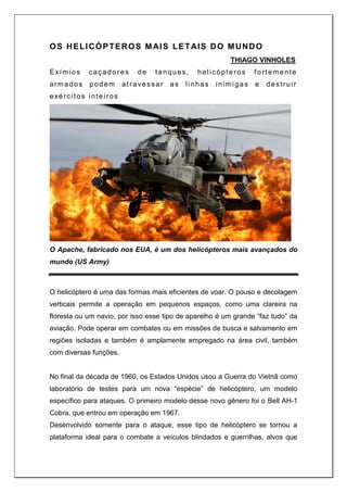 OS HELICÓPTEROS MAIS LETAIS DO MUNDO
THIAGO VINHOLES
Exímios caçadores de tanques, helicópteros fortemente
armados podem atravessar as linhas inimigas e destruir
exércitos inteiros
O Apache, fabricado nos EUA, é um dos helicópteros mais avançados do
mundo (US Army)
O helicóptero é uma das formas mais eficientes de voar. O pouso e decolagem
verticais permite a operação em pequenos espaços, como uma clareira na
floresta ou um navio, por isso esse tipo de aparelho é um grande “faz tudo” da
aviação. Pode operar em combates ou em missões de busca e salvamento em
regiões isoladas e também é amplamente empregado na área civil, também
com diversas funções.
No final da década de 1960, os Estados Unidos usou a Guerra do Vietnã como
laboratório de testes para um nova “espécie” de helicóptero, um modelo
específico para ataques. O primeiro modelo desse novo gênero foi o Bell AH-1
Cobra, que entrou em operação em 1967.
Desenvolvido somente para o ataque, esse tipo de helicóptero se tornou a
plataforma ideal para o combate a veículos blindados e guerrilhas, alvos que
 