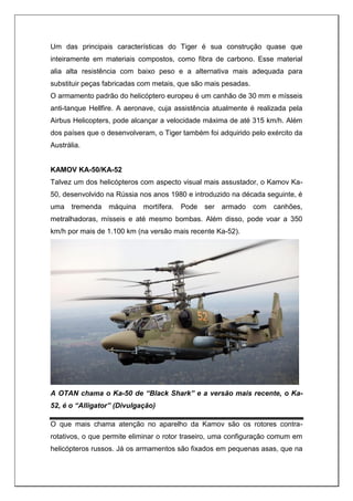 Um das principais características do Tiger é sua construção quase que
inteiramente em materiais compostos, como fibra de carbono. Esse material
alia alta resistência com baixo peso e a alternativa mais adequada para
substituir peças fabricadas com metais, que são mais pesadas.
O armamento padrão do helicóptero europeu é um canhão de 30 mm e mísseis
anti-tanque Hellfire. A aeronave, cuja assistência atualmente é realizada pela
Airbus Helicopters, pode alcançar a velocidade máxima de até 315 km/h. Além
dos países que o desenvolveram, o Tiger também foi adquirido pelo exército da
Austrália.
KAMOV KA-50/KA-52
Talvez um dos helicópteros com aspecto visual mais assustador, o Kamov Ka-
50, desenvolvido na Rússia nos anos 1980 e introduzido na década seguinte, é
uma tremenda máquina mortífera. Pode ser armado com canhões,
metralhadoras, mísseis e até mesmo bombas. Além disso, pode voar a 350
km/h por mais de 1.100 km (na versão mais recente Ka-52).
A OTAN chama o Ka-50 de “Black Shark” e a versão mais recente, o Ka-
52, é o “Alligator” (Divulgação)
O que mais chama atenção no aparelho da Kamov são os rotores contra-
rotativos, o que permite eliminar o rotor traseiro, uma configuração comum em
helicópteros russos. Já os armamentos são fixados em pequenas asas, que na
 