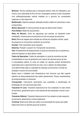 McGuire: Técnica utilizada para o transporte externo, feito em helicóptero, por
corda a uma velocidade de 45 a 50 nós, empregado quando se fizer necessário
uma exfiltração/extração vertical imediata ou o guincho for considerado
vagaroso ou não disponível.
Modificação: Significa qualquer alteração levada a efeito em aeronaves e seus
componentes.
Modus Operandi: É a forma peculiar de agir de determinado infrator.
Push Button: Botão de acionamento.
Rabo de Macaco: Cinto de segurança que permite ao tripulante maior
mobilidade, inclusive para se posicionar em pé nos esquis da aeronave.
Sked: Maca de resgate para extração de vítimas em posições críticas, capaz
de preservar os movimentos vertebrais do socorrido.
Snorkel: Tubo respiratório para mergulho.
Stand by: Posição “a postos” do Transponder da aeronave.
Táxi: Procedimento de deslocamento na área de manobras de um aeródromo,
antes do ingresso ou após deixar a pista.
Teatro de Operações: Teatro de operações é o local de ocorrência de alta
complexidade em que se apresenta uma ruptura de natureza grave da paz
e tranquilidade pública. É onde se instala um aparato policial devidamente
organizado para o gerenciamento da crise, com o objetivo de desencadear
uma determinada ação ou operação de resposta, promovendo a missão de
proteção e socorro da comunidade.
Nesse local é instalado uma infraestrutura com recursos que dão suporte
logístico ao desencadeamento das ações operacionais. Possui características
de temporariedade e é itinerante.
Transponder: Instrumento aeronáutico que possibilita a identificação da
localização de uma aeronave pelo radar.
Tripulante 01 (um): Tripulante Operacional de Voo localizado no lado direito
da aeronave, geralmente será o mais experiente dos tripulantes a bordo numa
missão.
Tripulante 02(dois): Tripulante Operacional de Voo situado no lado esquerdo
da aeronave, geralmente o menos experiente.
Trunking: Sistema de rádio que utiliza uma associação de canais que estão
disponíveis para um grande grupo de usuários.
 