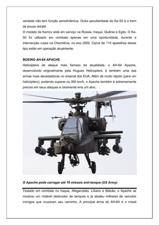 verdade não tem função aerodinâmica. Outra peculiaridade do Ka-50 é o trem
de pouso retrátil.
O modelo da Kamov está em serviço na Rússia, Iraque, Quênia e Egito. O Ka-
50 foi utilizado em combate apenas em uma oportunidade, durante a
intervenção russa na Chechênia, no ano 2000. Cerca de 110 aparelhos desse
tipo estão em operação atualmente.
BOEING AH-64 APACHE
Helicóptero de ataque mais famoso da atualidade, o AH-64 Apache,
desenvolvido originalmente pela Hugues Helicopters, é também uma das
armas mais devastadoras no arsenal dos EUA. Além de muito rápido (para um
helicóptero), podendo superar os 360 km/h, o Apache também é extremamente
preciso em seus ataques e raramente erra um alvo.
O Apache pode carregar até 16 mísseis anti-tanque (US Army)
Testado em combate no Iraque, Afeganistão, Líbano e Bálcãs, o Apache se
mostrou um notável destruidor de tanques e já abateu milhares de veículos
inimigos que cruzaram seu caminho. A principal arma do AH-64 é o míssil
 