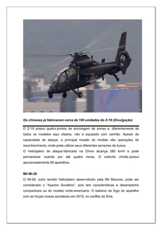 Os chineses já fabricaram cerca de 100 unidades do Z-19 (Divulgação)
O Z-19 possui quatro pontos de ancoragem de armas e, diferentemente de
todos os modelos aqui citados, não é equipado com canhão. Apesar da
capacidade de ataque, a principal missão do modelo são operações de
reconhecimento, onde pode utilizar seus diferentes sensores de busca.
O helicóptero de ataque fabricado na China alcança 280 km/h e pode
permanecer voando por até quatro horas. O exército chinês possui
aproximadamente 80 aparelhos.
Mil Mi-28
O Mi-28, outro temido helicóptero desenvolvido pela Mil Moscow, pode ser
considerado o “Apache Soviético”, pois tem características e desempenho
comparáveis ao do modelo norte-americano. O batismo de fogo do aparelho
com as forças russas aconteceu em 2015, no conflito da Síria.
 