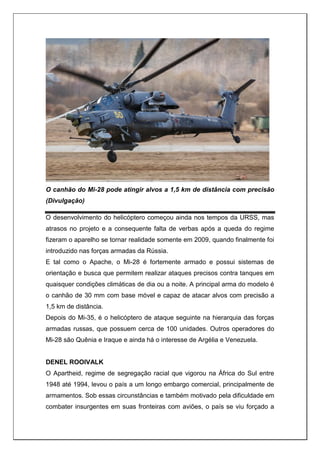 O canhão do Mi-28 pode atingir alvos a 1,5 km de distância com precisão
(Divulgação)
O desenvolvimento do helicóptero começou ainda nos tempos da URSS, mas
atrasos no projeto e a consequente falta de verbas após a queda do regime
fizeram o aparelho se tornar realidade somente em 2009, quando finalmente foi
introduzido nas forças armadas da Rússia.
E tal como o Apache, o Mi-28 é fortemente armado e possui sistemas de
orientação e busca que permitem realizar ataques precisos contra tanques em
quaisquer condições climáticas de dia ou a noite. A principal arma do modelo é
o canhão de 30 mm com base móvel e capaz de atacar alvos com precisão a
1,5 km de distância.
Depois do Mi-35, é o helicóptero de ataque seguinte na hierarquia das forças
armadas russas, que possuem cerca de 100 unidades. Outros operadores do
Mi-28 são Quênia e Iraque e ainda há o interesse de Argélia e Venezuela.
DENEL ROOIVALK
O Apartheid, regime de segregação racial que vigorou na África do Sul entre
1948 até 1994, levou o país a um longo embargo comercial, principalmente de
armamentos. Sob essas circunstâncias e também motivado pela dificuldade em
combater insurgentes em suas fronteiras com aviões, o país se viu forçado a
 