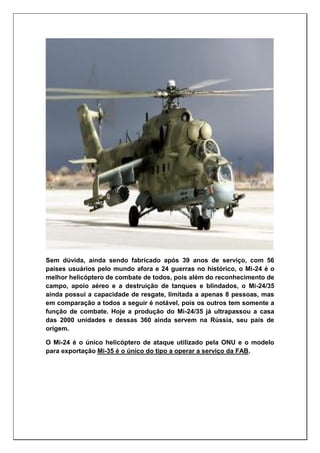 Sem dúvida, ainda sendo fabricado após 39 anos de serviço, com 56
países usuários pelo mundo afora e 24 guerras no histórico, o Mi-24 é o
melhor helicóptero de combate de todos, pois além do reconhecimento de
campo, apoio aéreo e a destruição de tanques e blindados, o Mi-24/35
ainda possui a capacidade de resgate, limitada a apenas 8 pessoas, mas
em comparação a todos a seguir é notável, pois os outros tem somente a
função de combate. Hoje a produção do Mi-24/35 já ultrapassou a casa
das 2000 unidades e dessas 360 ainda servem na Rússia, seu país de
origem.
O Mi-24 é o único helicóptero de ataque utilizado pela ONU e o modelo
para exportação Mi-35 é o único do tipo a operar a serviço da FAB.
 