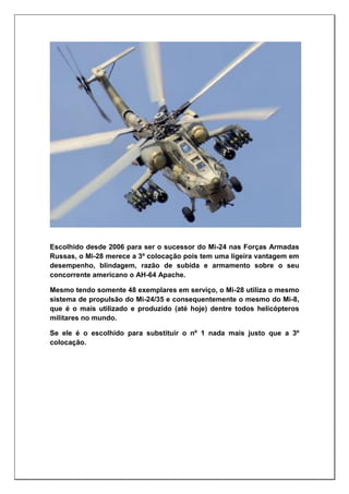 Escolhido desde 2006 para ser o sucessor do Mi-24 nas Forças Armadas
Russas, o Mi-28 merece a 3º colocação pois tem uma ligeira vantagem em
desempenho, blindagem, razão de subida e armamento sobre o seu
concorrente americano o AH-64 Apache.
Mesmo tendo somente 48 exemplares em serviço, o Mi-28 utiliza o mesmo
sistema de propulsão do Mi-24/35 e consequentemente o mesmo do Mi-8,
que é o mais utilizado e produzido (até hoje) dentre todos helicópteros
militares no mundo.
Se ele é o escolhido para substituir o nº 1 nada mais justo que a 3º
colocação.
 