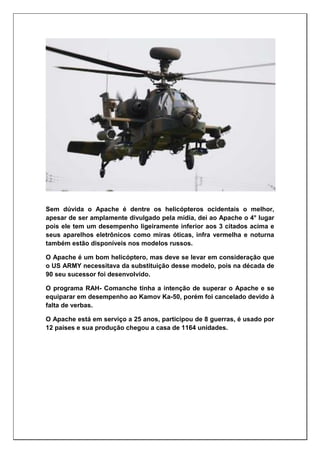 Sem dúvida o Apache é dentre os helicópteros ocidentais o melhor,
apesar de ser amplamente divulgado pela mídia, dei ao Apache o 4° lugar
pois ele tem um desempenho ligeiramente inferior aos 3 citados acima e
seus aparelhos eletrônicos como miras óticas, infra vermelha e noturna
também estão disponíveis nos modelos russos.
O Apache é um bom helicóptero, mas deve se levar em consideração que
o US ARMY necessitava da substituição desse modelo, pois na década de
90 seu sucessor foi desenvolvido.
O programa RAH- Comanche tinha a intenção de superar o Apache e se
equiparar em desempenho ao Kamov Ka-50, porém foi cancelado devido à
falta de verbas.
O Apache está em serviço a 25 anos, participou de 8 guerras, é usado por
12 países e sua produção chegou a casa de 1164 unidades.
 