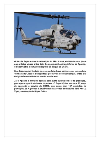O AH-1W Super Cobra é a evolução do AH-1 Cobra, então não seria justo
que o Cobra viesse antes dele. De desempenho ainda inferior ao Apache,
o Super Cobra é o atual helicóptero de ataque do USMC.
Seu desempenho limitado deve-se ao fato dessa aeronave ser um modelo
"embarcado", isto é, transportada por navios de desembarque, então ela
obrigatóriamente deve ser menor e mais leve.
Já o Apache é limitado apenas pelo custo operacional e de produção,
pois opera a partir de bases terrestres. O Super Cobra em seus 25 anos
de operação a serviço do USMC, que conta com 167 unidades, já
participou de 4 guerras e atualmente está sendo substituído pelo AH-1Z
Viper, a evolução do Super Cobra.
 