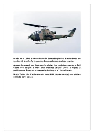 O Bell AH-1 Cobra é o helicóptero de combate que está a mais tempo em
serviço (40 anos) e foi o pioneiro de sua categoria em todo mundo.
Apesar de possuir um desempenho abaixo dos modelos a seguir, o Bell
Cobra deu origem a mais dois modelos (Super Cobra e Viper) já
participou de 9 guerras e sua produção chegou a 1104 unidades.
Hoje o Cobra não é mais operado pelos EUA (seu fabricante) mas ainda é
utilizado por 4 países.
 